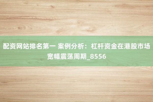 配资网站排名第一 案例分析：杠杆资金在港股市场宽幅震荡周期_8556