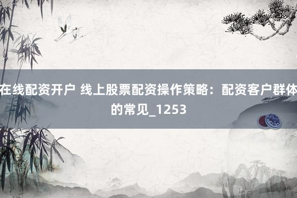 在线配资开户 线上股票配资操作策略：配资客户群体的常见_1253