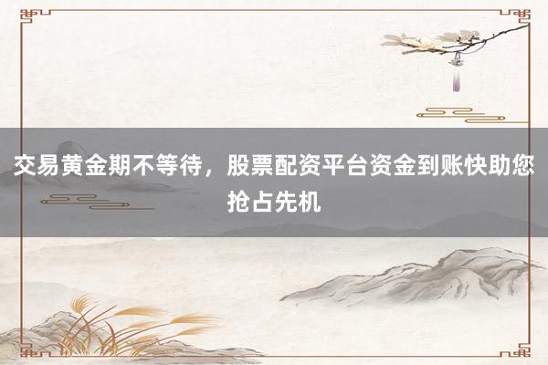 交易黄金期不等待，股票配资平台资金到账快助您抢占先机