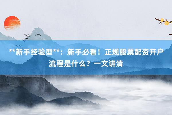 **新手经验型**:新手必看!正规股票配资开户流程是什么?一文讲清