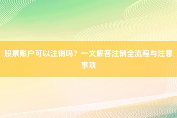 股票账户可以注销吗？一文解答注销全流程与注意事项