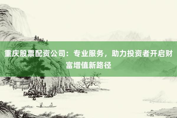 重庆股票配资公司：专业服务，助力投资者开启财富增值新路径