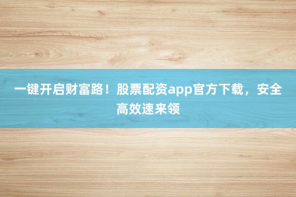 一键开启财富路！股票配资app官方下载，安全高效速来领