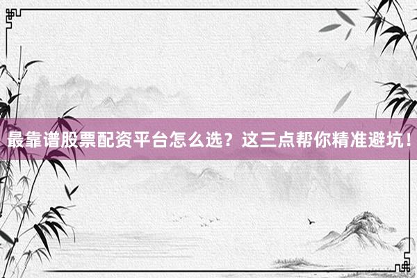 最靠谱股票配资平台怎么选？这三点帮你精准避坑！