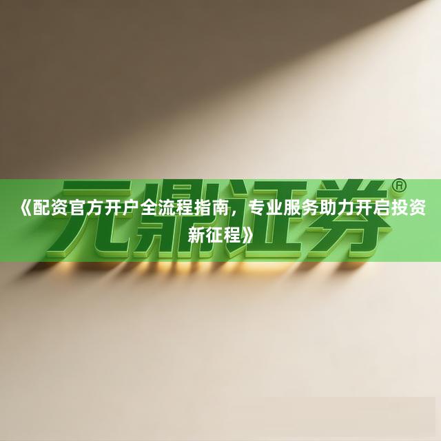《配资官方开户全流程指南，专业服务助力开启投资新征程》