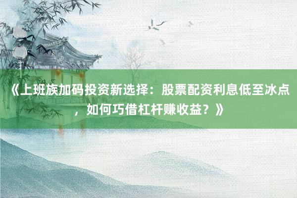 《上班族加码投资新选择：股票配资利息低至冰点，如何巧借杠杆赚收益？》