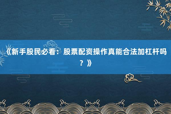 《新手股民必看：股票配资操作真能合法加杠杆吗？》
