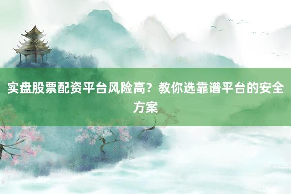 实盘股票配资平台风险高？教你选靠谱平台的安全方案