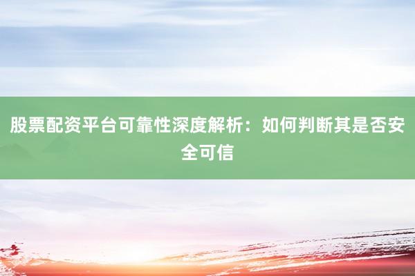股票配资平台可靠性深度解析：如何判断其是否安全可信