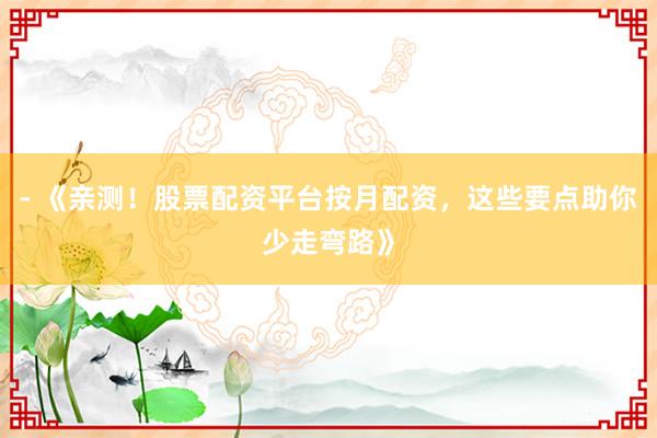 - 《亲测！股票配资平台按月配资，这些要点助你少走弯路》