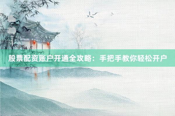股票配资账户开通全攻略：手把手教你轻松开户