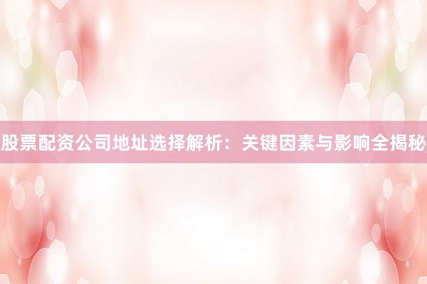 股票配资公司地址选择解析：关键因素与影响全揭秘