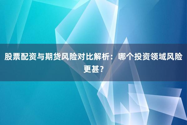 股票配资与期货风险对比解析：哪个投资领域风险更甚？