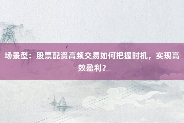 场景型：股票配资高频交易如何把握时机，实现高效盈利？