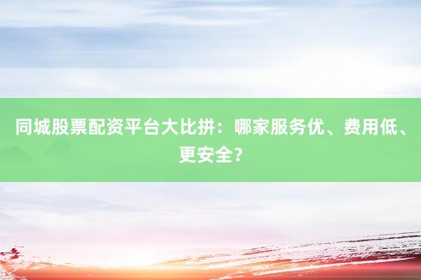 同城股票配资平台大比拼：哪家服务优、费用低、更安全？