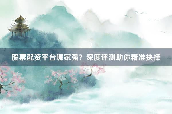 股票配资平台哪家强？深度评测助你精准抉择
