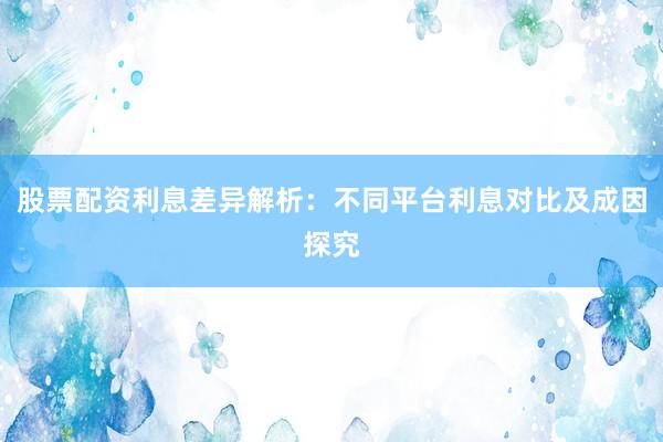 股票配资利息差异解析：不同平台利息对比及成因探究