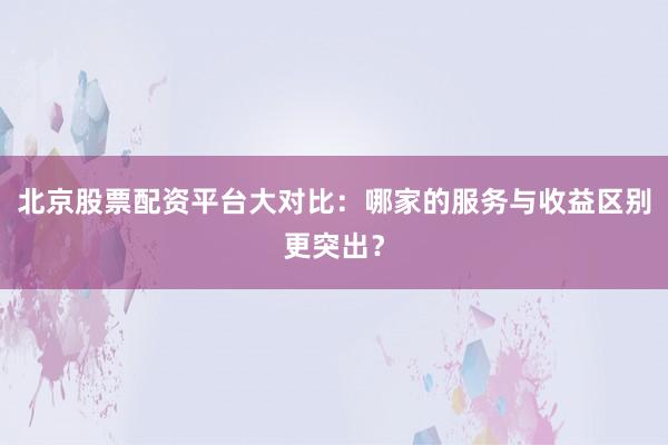 北京股票配资平台大对比：哪家的服务与收益区别更突出？