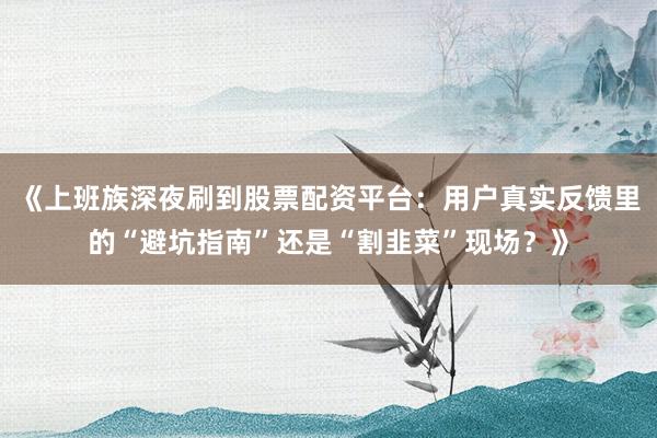 《上班族深夜刷到股票配资平台：用户真实反馈里的“避坑指南”还是“割韭菜”现场？》