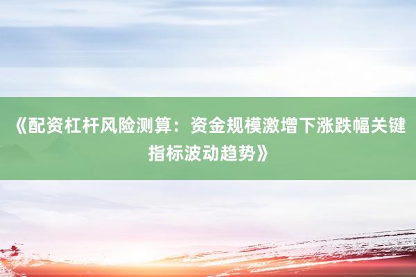 《配资杠杆风险测算：资金规模激增下涨跌幅关键指标波动趋势》