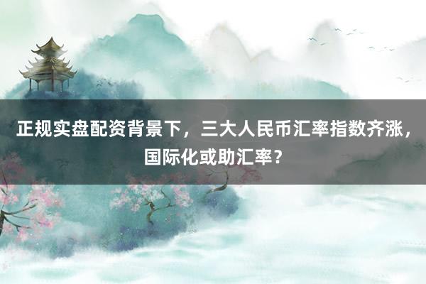 正规实盘配资背景下，三大人民币汇率指数齐涨，国际化或助汇率？