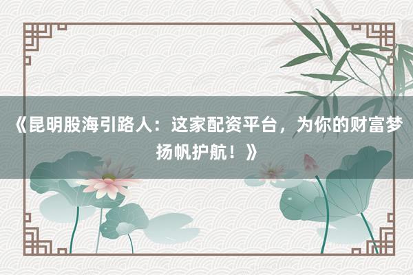 《昆明股海引路人：这家配资平台，为你的财富梦扬帆护航！》