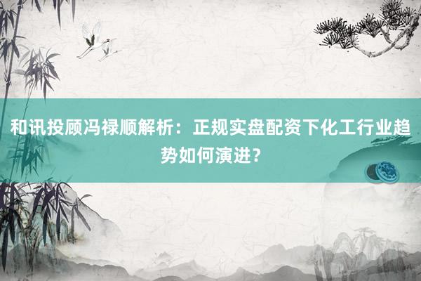 和讯投顾冯禄顺解析：正规实盘配资下化工行业趋势如何演进？