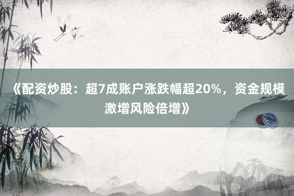 《配资炒股：超7成账户涨跌幅超20%，资金规模激增风险倍增》