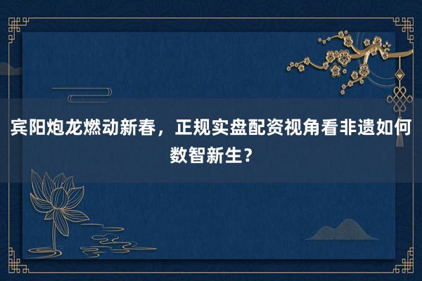 宾阳炮龙燃动新春，正规实盘配资视角看非遗如何数智新生？