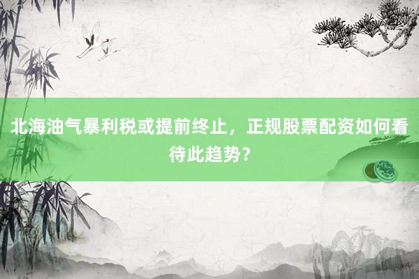 北海油气暴利税或提前终止，正规股票配资如何看待此趋势？