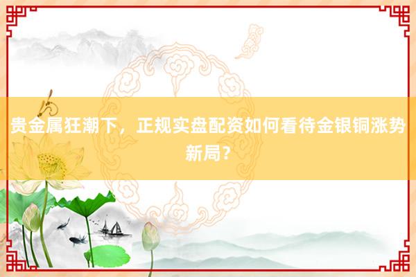 贵金属狂潮下，正规实盘配资如何看待金银铜涨势新局？