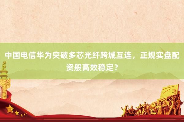 中国电信华为突破多芯光纤跨城互连，正规实盘配资般高效稳定？