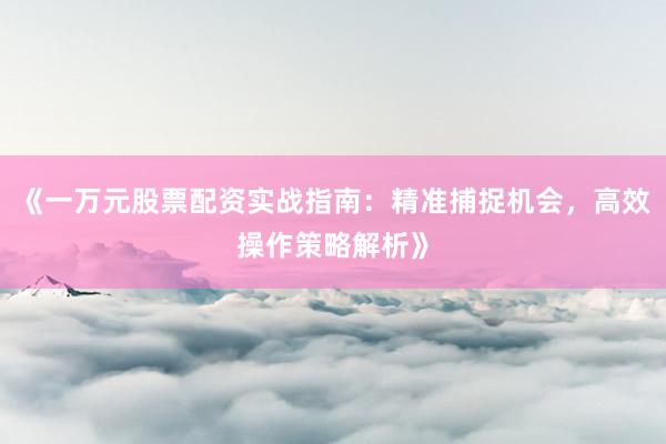 《一万元股票配资实战指南：精准捕捉机会，高效操作策略解析》