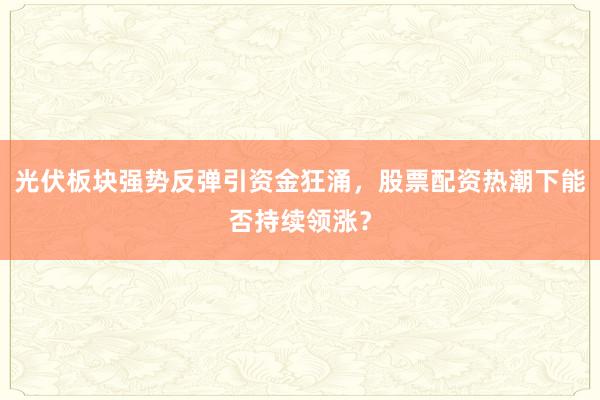 光伏板块强势反弹引资金狂涌，股票配资热潮下能否持续领涨？