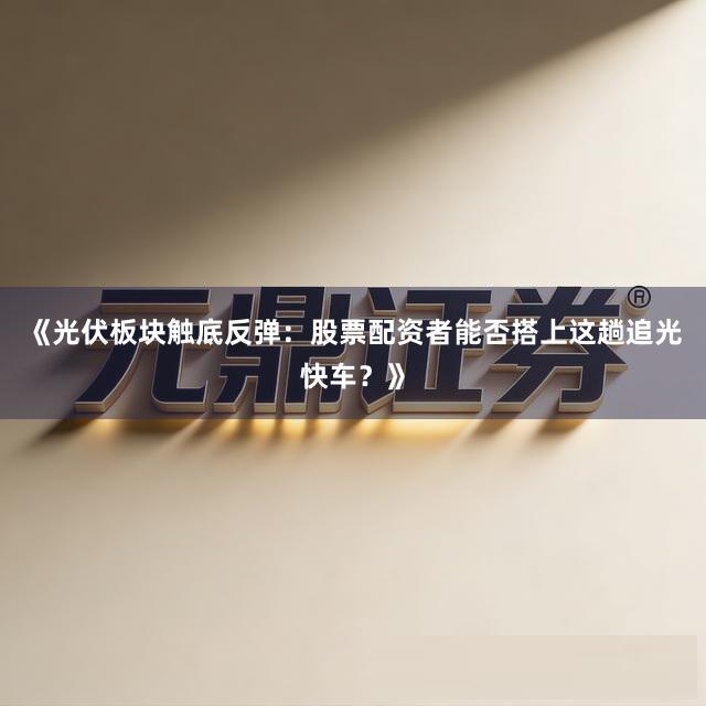 《光伏板块触底反弹：股票配资者能否搭上这趟追光快车？》