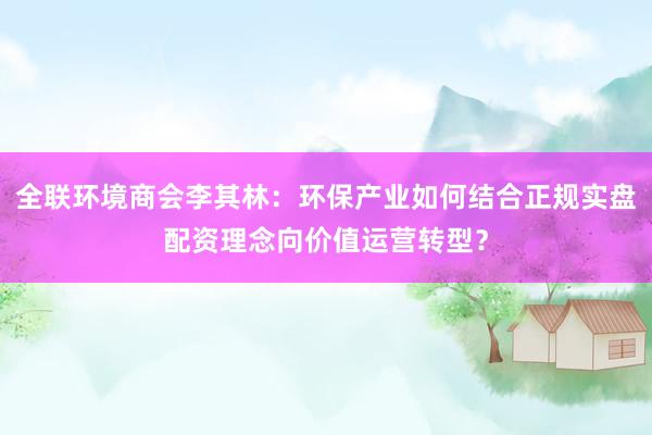 全联环境商会李其林:环保产业如何结合正规实盘配资理念向价值运营转型?