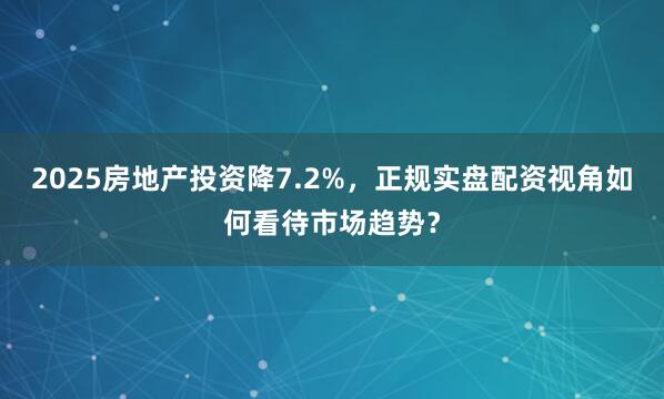 2025房地产投资降7.2%,正规实盘配资视角如何看待市场趋势?