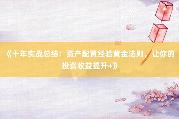 《十年实战总结：资产配置经验黄金法则，让你的投资收益提升+》