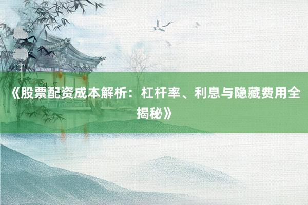 《股票配资成本解析：杠杆率、利息与隐藏费用全揭秘》