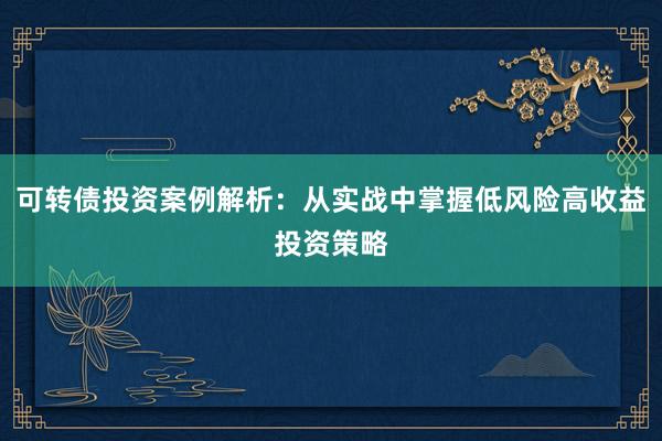 可转债投资案例解析：从实战中掌握低风险高收益投资策略