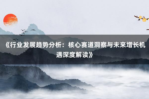 《行业发展趋势分析：核心赛道洞察与未来增长机遇深度解读》