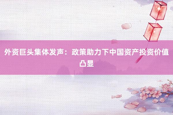 外资巨头集体发声：政策助力下中国资产投资价值凸显