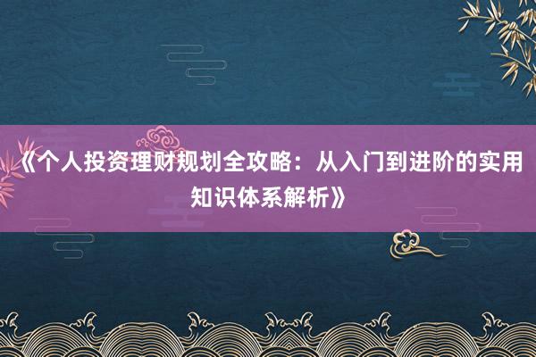 《个人投资理财规划全攻略：从入门到进阶的实用知识体系解析》