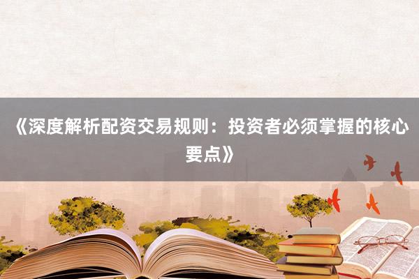 《深度解析配资交易规则：投资者必须掌握的核心要点》