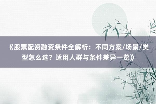 《股票配资融资条件全解析：不同方案/场景/类型怎么选？适用人群与条件差异一览》