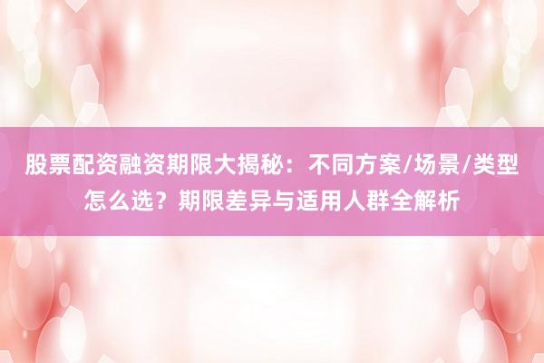 股票配资融资期限大揭秘：不同方案/场景/类型怎么选？期限差异与适用人群全解析