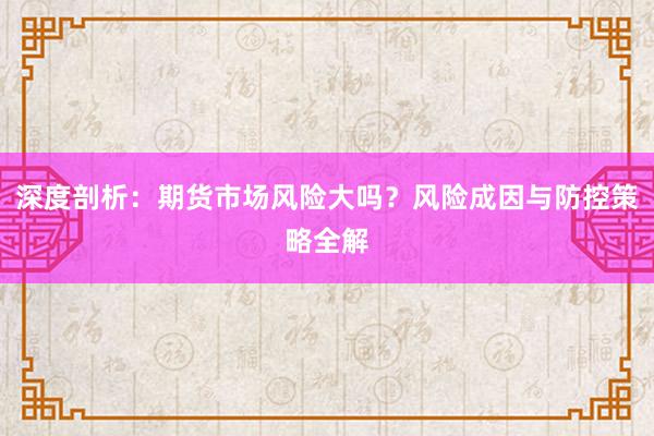 深度剖析：期货市场风险大吗？风险成因与防控策略全解