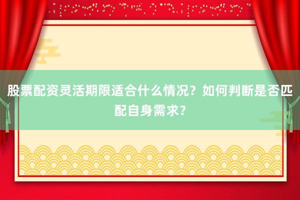 股票配资灵活期限适合什么情况？如何判断是否匹配自身需求？