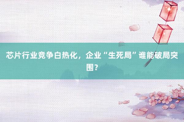 芯片行业竞争白热化，企业“生死局”谁能破局突围？