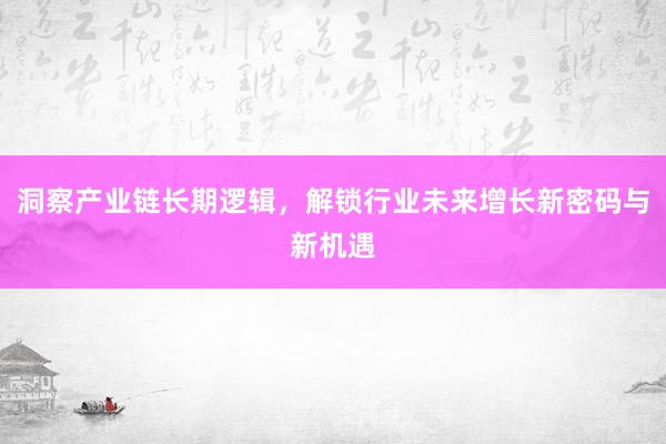 洞察产业链长期逻辑，解锁行业未来增长新密码与新机遇